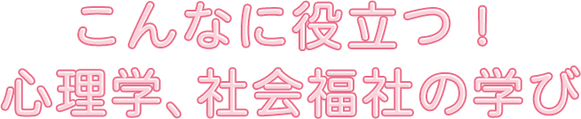 こんなに役立つ！心理学、社会福社の学び